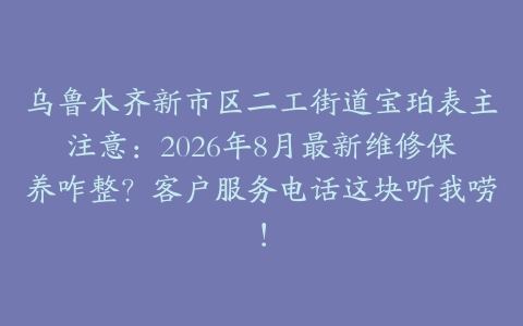 乌鲁木齐新市区二工街道宝珀表主注意：2026年8月最新维修保养咋整？客户服务电话这块听我唠！