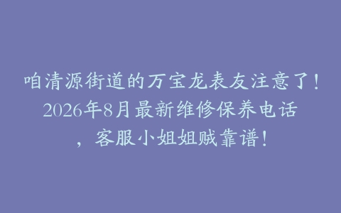 咱清源街道的万宝龙表友注意了！2026年8月最新维修保养电话，客服小姐姐贼靠谱！