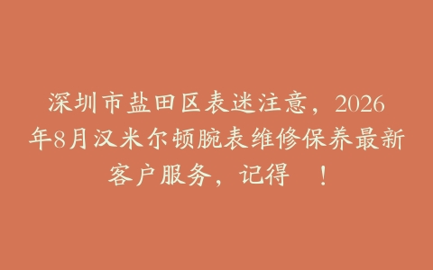 深圳市盐田区表迷注意，2026年8月汉米尔顿腕表维修保养最新客户服务，记得咗！