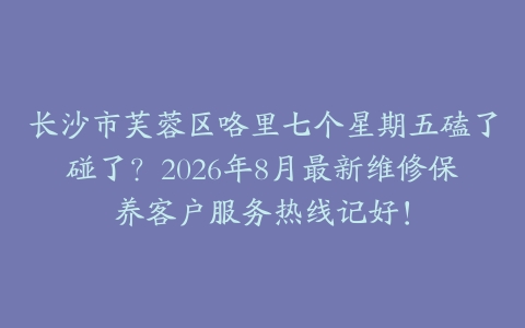长沙市芙蓉区咯里七个星期五磕了碰了？2026年8月最新维修保养客户服务热线记好！