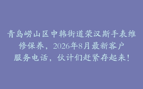 青岛崂山区中韩街道荣汉斯手表维修保养，2026年8月最新客户服务电话，伙计们赶紧存起来！