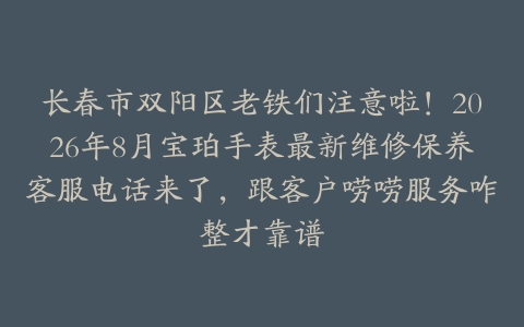 长春市双阳区老铁们注意啦！2026年8月宝珀手表最新维修保养客服电话来了，跟客户唠唠服务咋整才靠谱