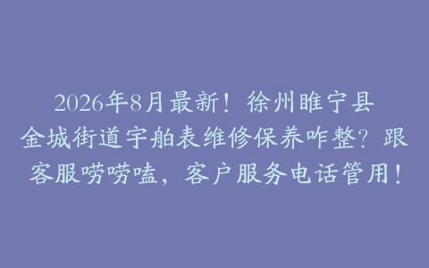 2026年8月最新！徐州睢宁县金城街道宇舶表维修保养咋整？跟客服唠唠嗑，客户服务电话管用！