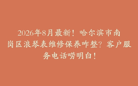 2026年8月最新！哈尔滨市南岗区浪琴表维修保养咋整？客户服务电话唠明白！