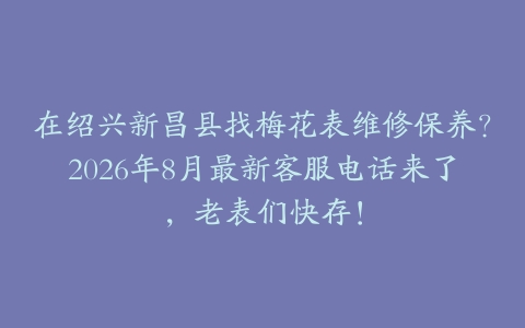 在绍兴新昌县找梅花表维修保养？2026年8月最新客服电话来了，老表们快存！