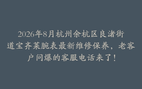 2026年8月杭州余杭区良渚街道宝齐莱腕表最新维修保养，老客户问爆的客服电话来了！