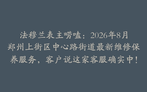 法穆兰表主唠嗑：2026年8月郑州上街区中心路街道最新维修保养服务，客户说这家客服确实中！