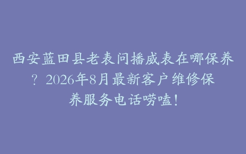 西安蓝田县老表问播威表在哪保养？2026年8月最新客户维修保养服务电话唠嗑！