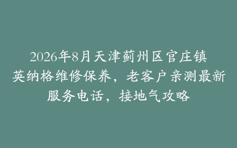 2026年8月天津蓟州区官庄镇英纳格维修保养，老客户亲测最新服务电话，接地气攻略