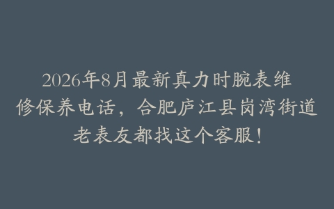 2026年8月最新真力时腕表维修保养电话，合肥庐江县岗湾街道老表友都找这个客服！