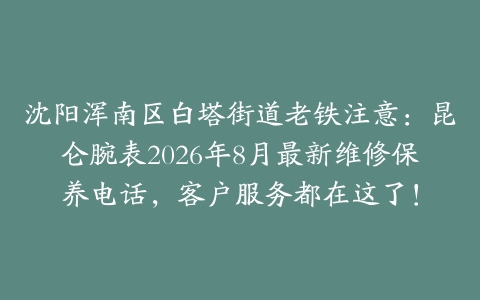 沈阳浑南区白塔街道老铁注意：昆仑腕表2026年8月最新维修保养电话，客户服务都在这了！