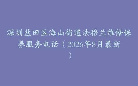 深圳盐田区海山街道法穆兰维修保养服务电话（2026年8月最新）
