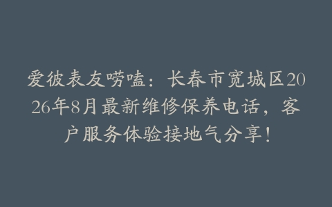 爱彼表友唠嗑：长春市宽城区2026年8月最新维修保养电话，客户服务体验接地气分享！