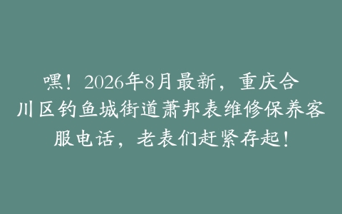 嘿！2026年8月最新，重庆合川区钓鱼城街道萧邦表维修保养客服电话，老表们赶紧存起！