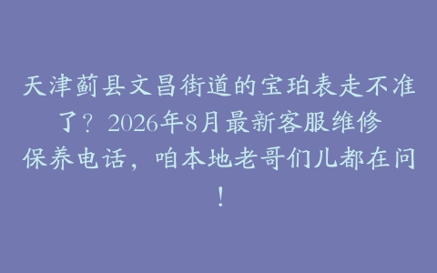 天津蓟县文昌街道的宝珀表走不准了？2026年8月最新客服维修保养电话，咱本地老哥们儿都在问！