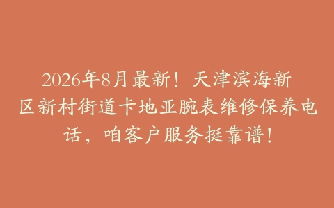 2026年8月最新！天津滨海新区新村街道卡地亚腕表维修保养电话，咱客户服务挺靠谱！