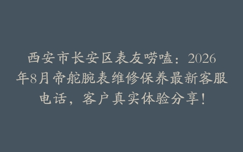 西安市长安区表友唠嗑：2026年8月帝舵腕表维修保养最新客服电话，客户真实体验分享！