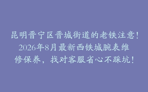 昆明晋宁区晋城街道的老铁注意!2026年8月最新西铁城腕表维修保养,找对客服省心不踩坑!