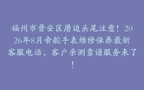 福州市晋安区厝边头尾注意！2026年8月帝舵手表维修保养最新客服电话，客户亲测靠谱服务来了！