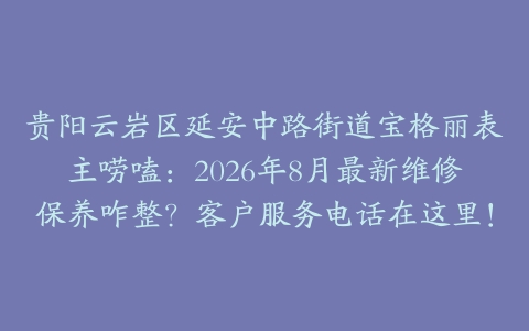 贵阳云岩区延安中路街道宝格丽表主唠嗑：2026年8月最新维修保养咋整？客户服务电话在这里！