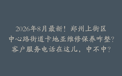 2026年8月最新！郑州上街区中心路街道卡地亚维修保养咋整？客户服务电话在这儿，中不中？