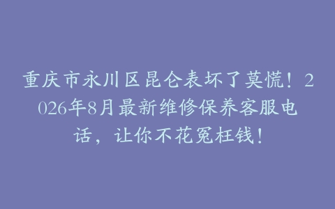 重庆市永川区昆仑表坏了莫慌！2026年8月最新维修保养客服电话，让你不花冤枉钱！