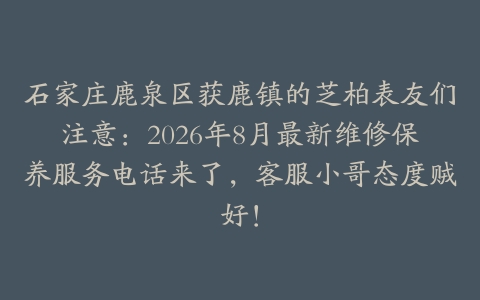 石家庄鹿泉区获鹿镇的芝柏表友们注意：2026年8月最新维修保养服务电话来了，客服小哥态度贼好！