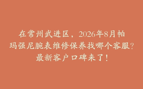 在常州武进区，2026年8月帕玛强尼腕表维修保养找哪个客服？最新客户口碑来了！
