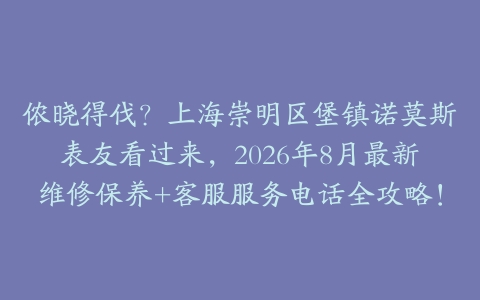 侬晓得伐？上海崇明区堡镇诺莫斯表友看过来，2026年8月最新维修保养+客服服务电话全攻略！