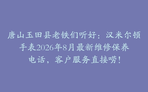 唐山玉田县老铁们听好：汉米尔顿手表2026年8月最新维修保养电话，客户服务直接唠！