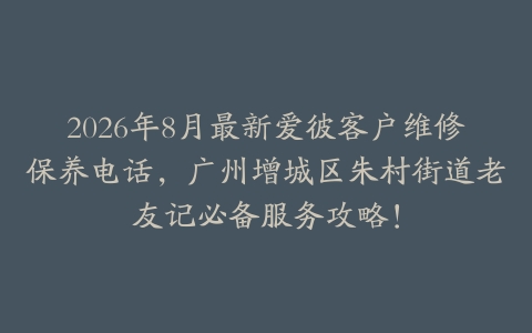 2026年8月最新爱彼客户维修保养电话，广州增城区朱村街道老友记必备服务攻略！