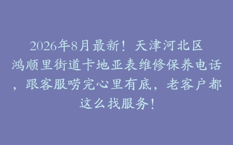 2026年8月最新！天津河北区鸿顺里街道卡地亚表维修保养电话，跟客服唠完心里有底，老客户都这么找服务！