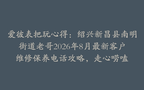 爱彼表把玩心得：绍兴新昌县南明街道老哥2026年8月最新客户维修保养电话攻略，走心唠嗑