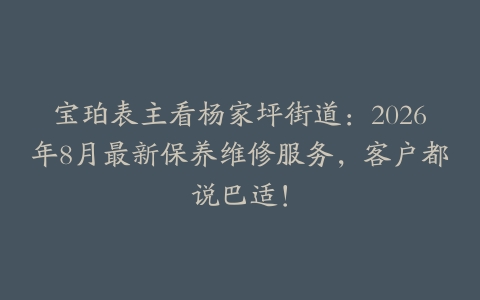 宝珀表主看杨家坪街道：2026年8月最新保养维修服务，客户都说巴适！
