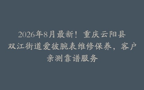 2026年8月最新！重庆云阳县双江街道爱彼腕表维修保养，客户亲测靠谱服务