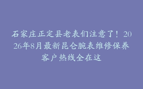 石家庄正定县老表们注意了！2026年8月最新昆仑腕表维修保养客户热线全在这