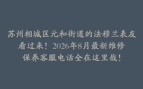 苏州相城区元和街道的法穆兰表友看过来！2026年8月最新维修保养客服电话全在这里哉！