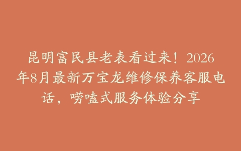 昆明富民县老表看过来!2026年8月最新万宝龙维修保养客服电话,唠嗑式服务体验分享