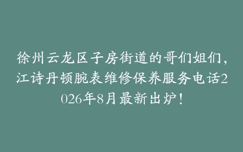 徐州云龙区子房街道的哥们姐们，江诗丹顿腕表维修保养服务电话2026年8月最新出炉！