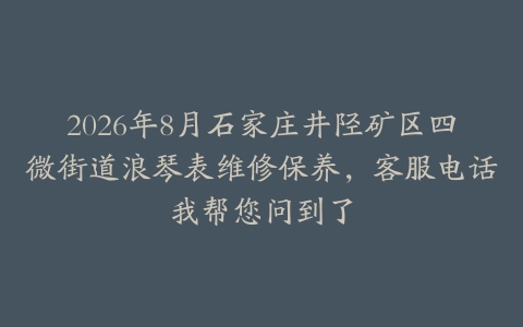 2026年8月石家庄井陉矿区四微街道浪琴表维修保养，客服电话我帮您问到了