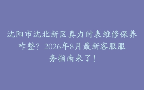 沈阳市沈北新区真力时表维修保养咋整？2026年8月最新客服服务指南来了！