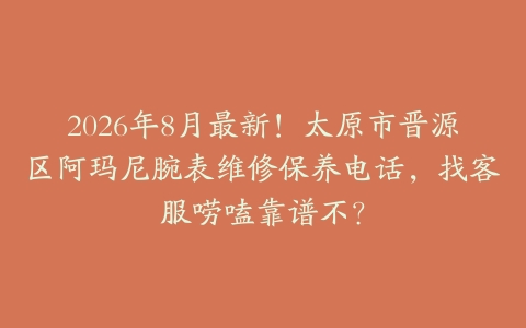 2026年8月最新！太原市晋源区阿玛尼腕表维修保养电话，找客服唠嗑靠谱不？