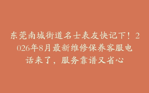 东莞南城街道名士表友快记下！2026年8月最新维修保养客服电话来了，服务靠谱又省心