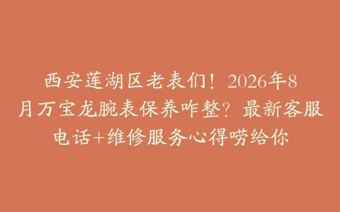 西安莲湖区老表们！2026年8月万宝龙腕表保养咋整？最新客服电话+维修服务心得唠给你