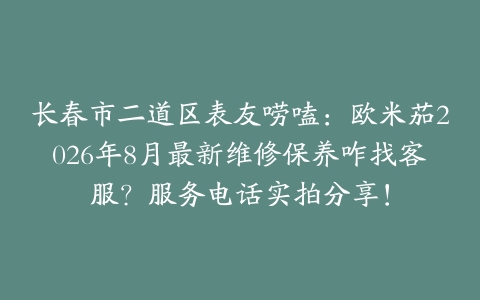 长春市二道区表友唠嗑：欧米茄2026年8月最新维修保养咋找客服？服务电话实拍分享！