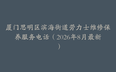 厦门思明区滨海街道劳力士维修保养服务电话（2026年8月最新）