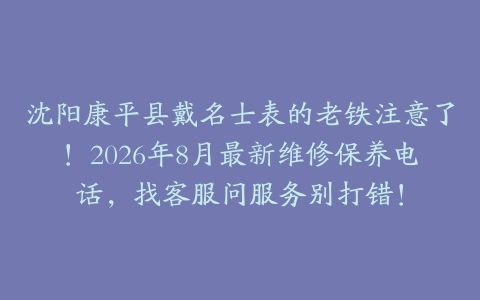 沈阳康平县戴名士表的老铁注意了！2026年8月最新维修保养电话，找客服问服务别打错！