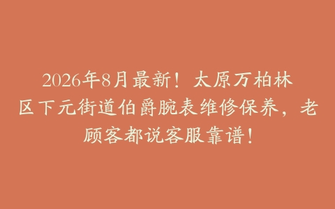 2026年8月最新！太原万柏林区下元街道伯爵腕表维修保养，老顾客都说客服靠谱！