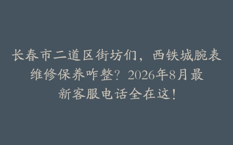 长春市二道区街坊们，西铁城腕表维修保养咋整？2026年8月最新客服电话全在这！
