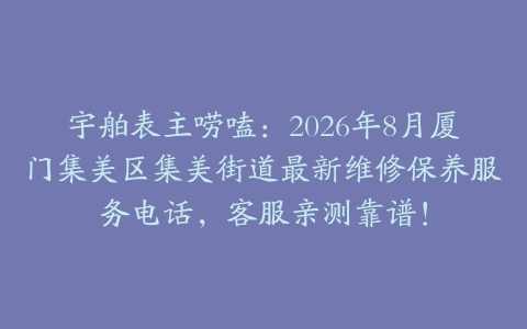 宇舶表主唠嗑：2026年8月厦门集美区集美街道最新维修保养服务电话，客服亲测靠谱！